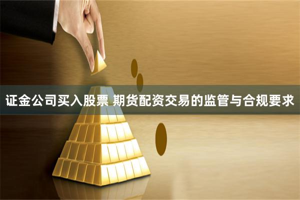 证金公司买入股票 期货配资交易的监管与合规要求