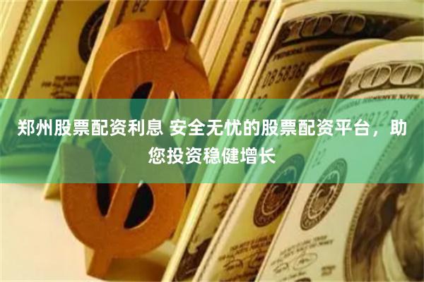 郑州股票配资利息 安全无忧的股票配资平台，助您投资稳健增长
