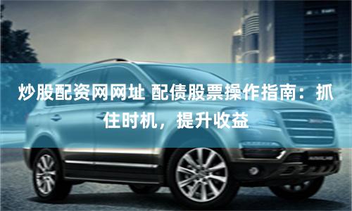 炒股配资网网址 配债股票操作指南：抓住时机，提升收益