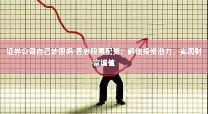 证券公司自己炒股吗 香港股票配资：解锁投资潜力，实现财富增值
