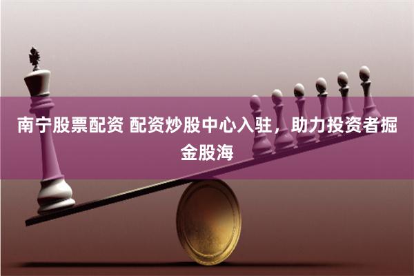 南宁股票配资 配资炒股中心入驻，助力投资者掘金股海
